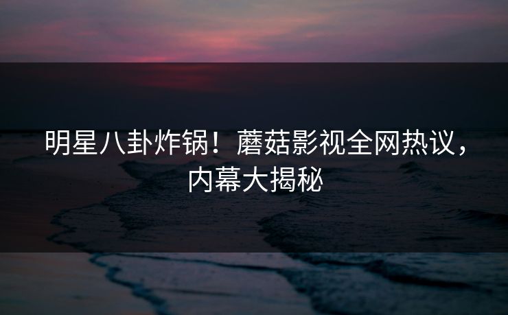 明星八卦炸锅！蘑菇影视全网热议，内幕大揭秘