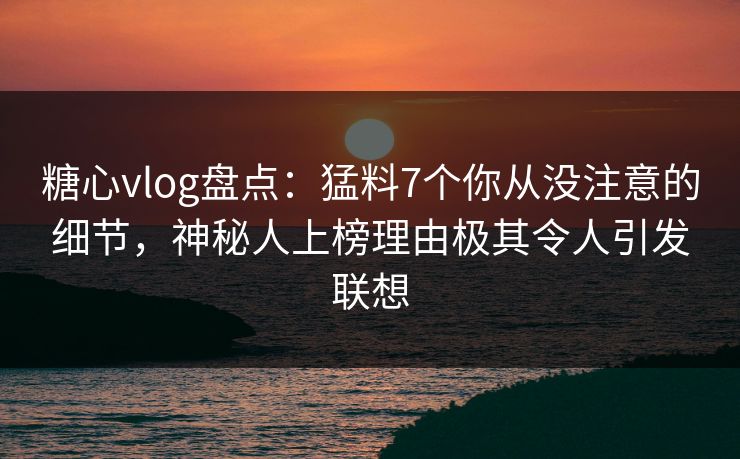 糖心vlog盘点：猛料7个你从没注意的细节，神秘人上榜理由极其令人引发联想