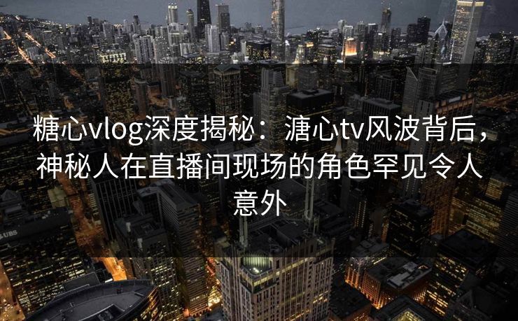 糖心vlog深度揭秘：溏心tv风波背后，神秘人在直播间现场的角色罕见令人意外
