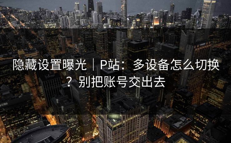 隐藏设置曝光｜P站：多设备怎么切换？别把账号交出去
