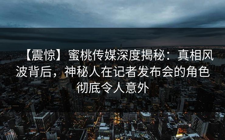【震惊】蜜桃传媒深度揭秘：真相风波背后，神秘人在记者发布会的角色彻底令人意外