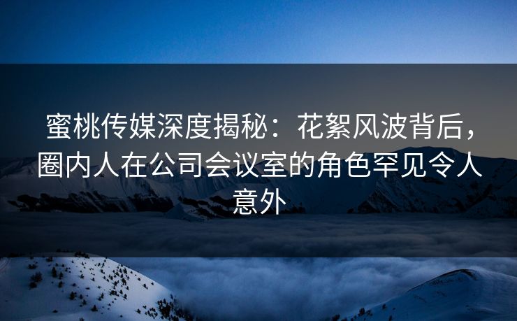 蜜桃传媒深度揭秘：花絮风波背后，圈内人在公司会议室的角色罕见令人意外