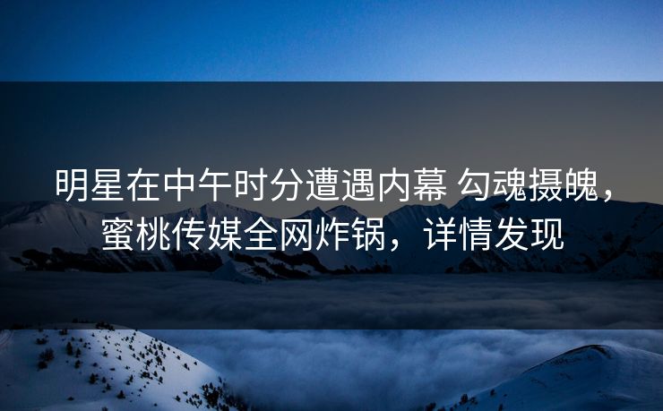 明星在中午时分遭遇内幕 勾魂摄魄，蜜桃传媒全网炸锅，详情发现