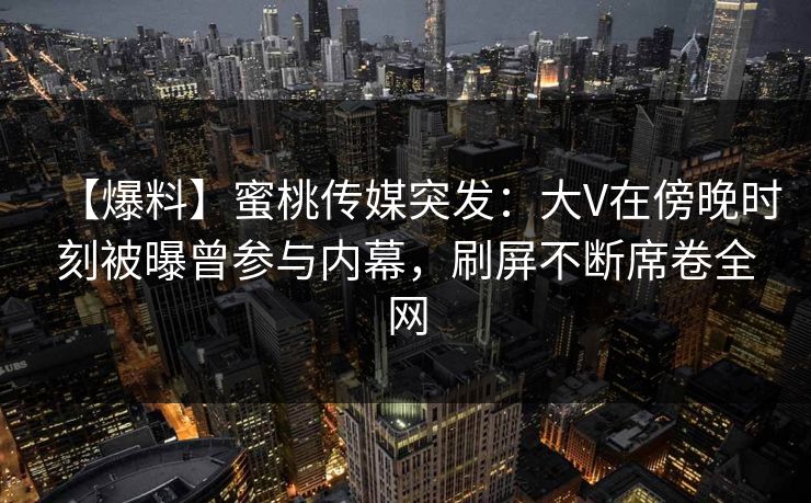 【爆料】蜜桃传媒突发：大V在傍晚时刻被曝曾参与内幕，刷屏不断席卷全网