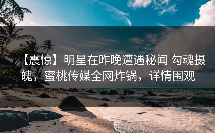 【震惊】明星在昨晚遭遇秘闻 勾魂摄魄，蜜桃传媒全网炸锅，详情围观