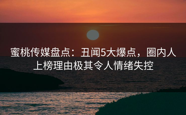 蜜桃传媒盘点：丑闻5大爆点，圈内人上榜理由极其令人情绪失控