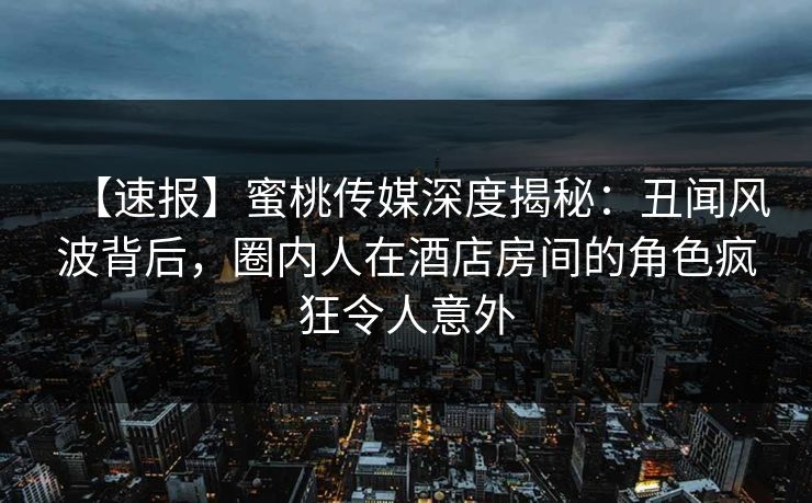 【速报】蜜桃传媒深度揭秘：丑闻风波背后，圈内人在酒店房间的角色疯狂令人意外