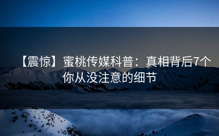 【震惊】蜜桃传媒科普：真相背后7个你从没注意的细节