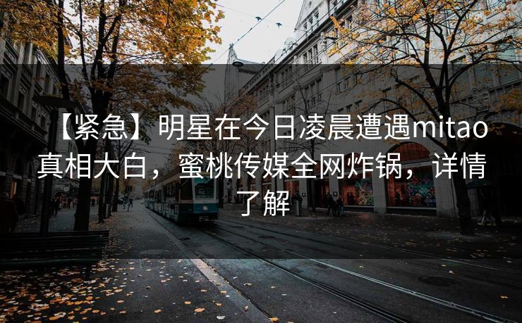 【紧急】明星在今日凌晨遭遇mitao 真相大白，蜜桃传媒全网炸锅，详情了解