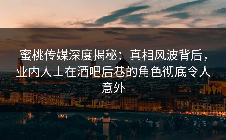 蜜桃传媒深度揭秘：真相风波背后，业内人士在酒吧后巷的角色彻底令人意外