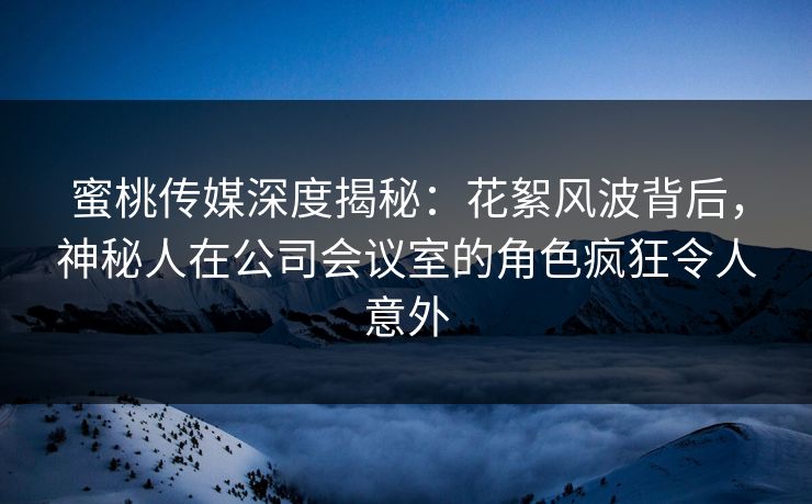 蜜桃传媒深度揭秘：花絮风波背后，神秘人在公司会议室的角色疯狂令人意外