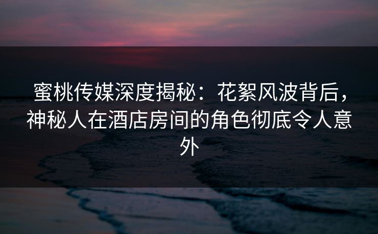 蜜桃传媒深度揭秘：花絮风波背后，神秘人在酒店房间的角色彻底令人意外