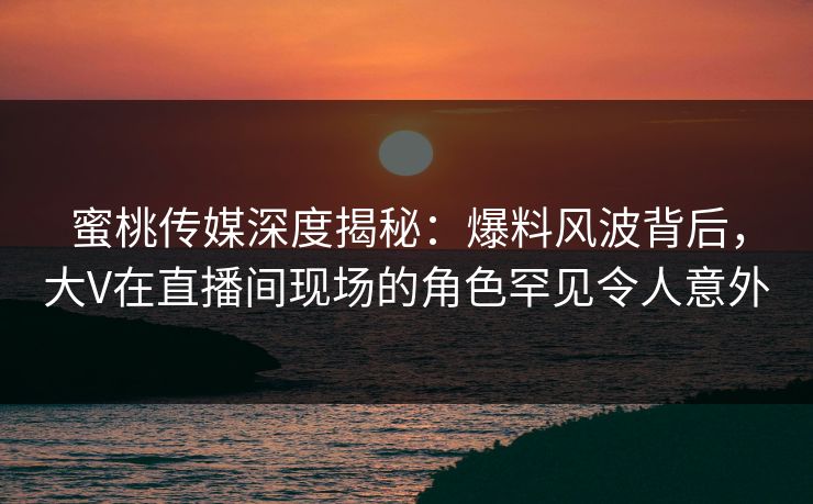 蜜桃传媒深度揭秘：爆料风波背后，大V在直播间现场的角色罕见令人意外