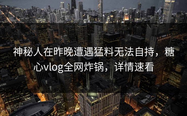 神秘人在昨晚遭遇猛料无法自持，糖心vlog全网炸锅，详情速看