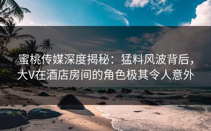 蜜桃传媒深度揭秘：猛料风波背后，大V在酒店房间的角色极其令人意外