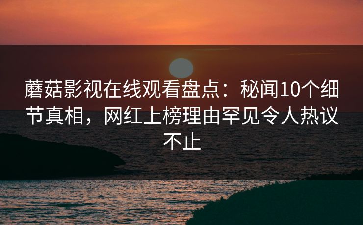 蘑菇影视在线观看盘点：秘闻10个细节真相，网红上榜理由罕见令人热议不止