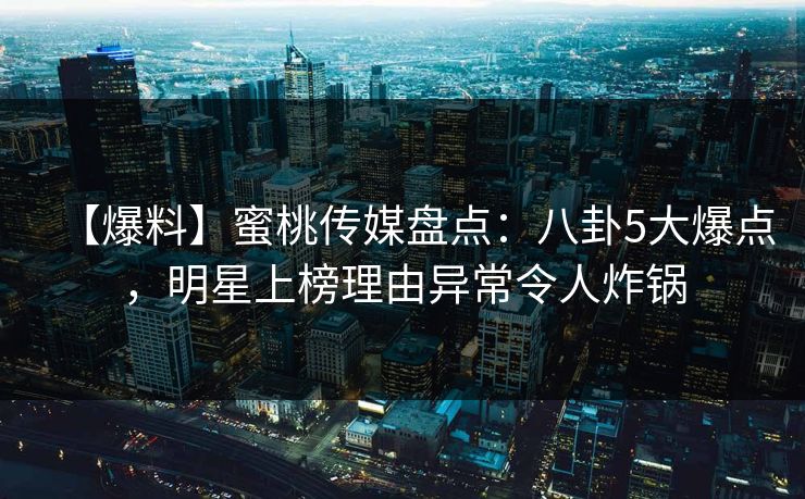 【爆料】蜜桃传媒盘点：八卦5大爆点，明星上榜理由异常令人炸锅