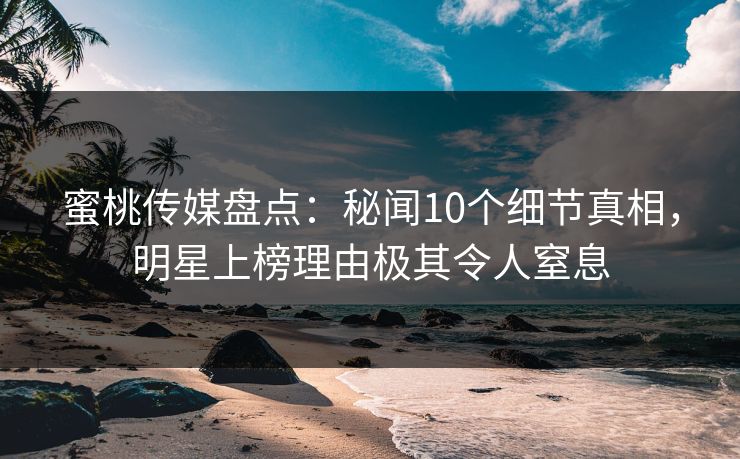 蜜桃传媒盘点：秘闻10个细节真相，明星上榜理由极其令人窒息
