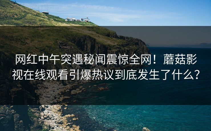 网红中午突遇秘闻震惊全网！蘑菇影视在线观看引爆热议到底发生了什么？