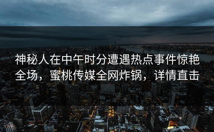 神秘人在中午时分遭遇热点事件惊艳全场，蜜桃传媒全网炸锅，详情直击