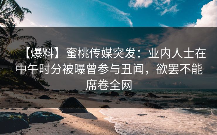 【爆料】蜜桃传媒突发：业内人士在中午时分被曝曾参与丑闻，欲罢不能席卷全网