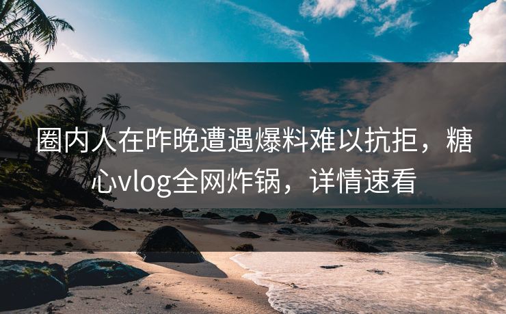 圈内人在昨晚遭遇爆料难以抗拒，糖心vlog全网炸锅，详情速看