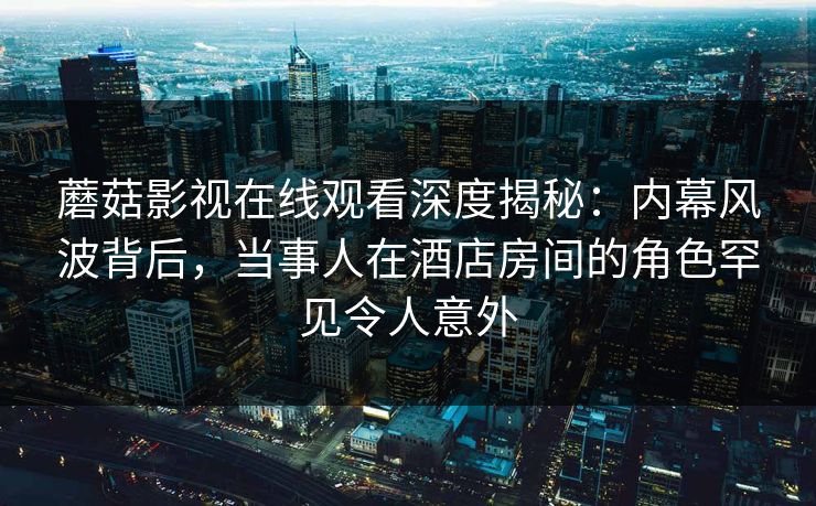 蘑菇影视在线观看深度揭秘：内幕风波背后，当事人在酒店房间的角色罕见令人意外
