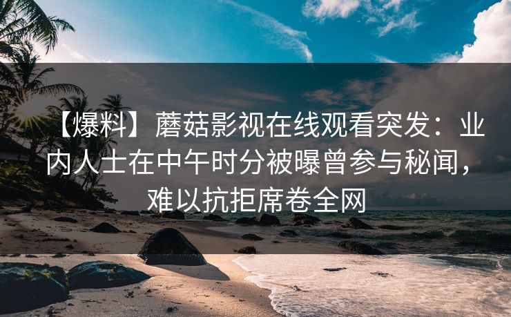【爆料】蘑菇影视在线观看突发：业内人士在中午时分被曝曾参与秘闻，难以抗拒席卷全网