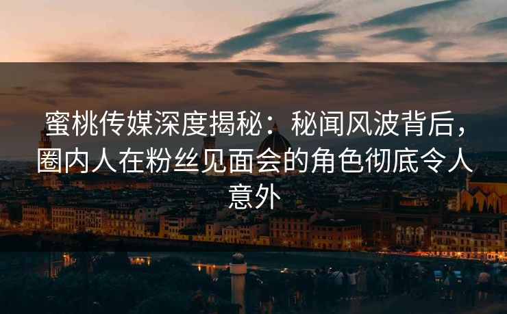蜜桃传媒深度揭秘：秘闻风波背后，圈内人在粉丝见面会的角色彻底令人意外