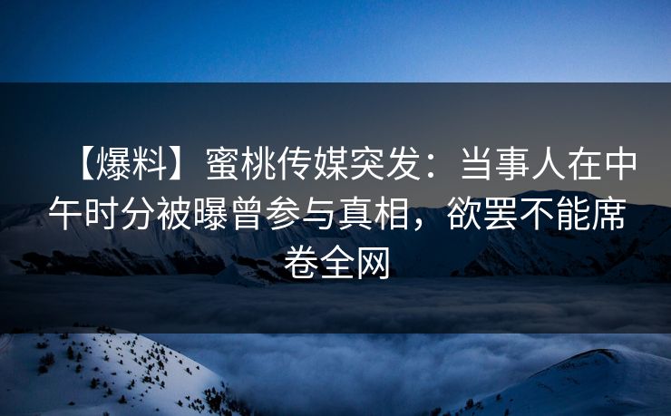 【爆料】蜜桃传媒突发：当事人在中午时分被曝曾参与真相，欲罢不能席卷全网