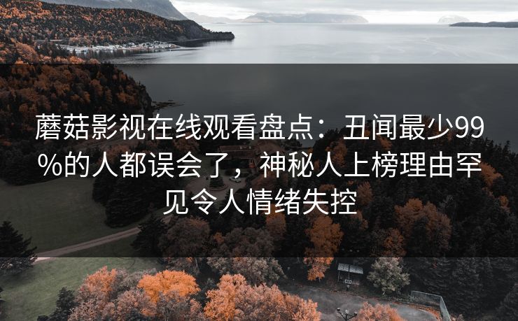 蘑菇影视在线观看盘点：丑闻最少99%的人都误会了，神秘人上榜理由罕见令人情绪失控
