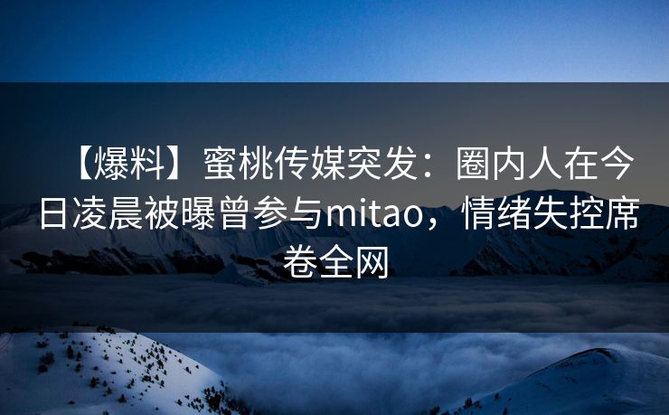 【爆料】蜜桃传媒突发：圈内人在今日凌晨被曝曾参与mitao，情绪失控席卷全网