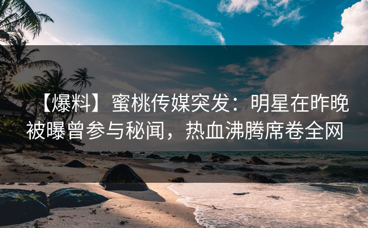 【爆料】蜜桃传媒突发：明星在昨晚被曝曾参与秘闻，热血沸腾席卷全网