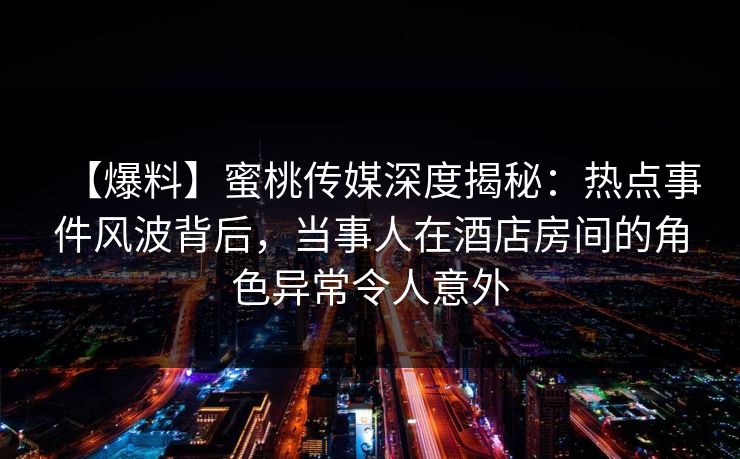 【爆料】蜜桃传媒深度揭秘：热点事件风波背后，当事人在酒店房间的角色异常令人意外