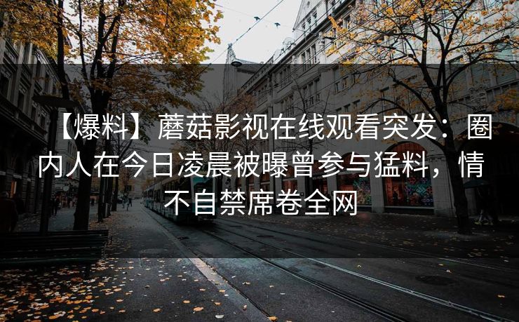 【爆料】蘑菇影视在线观看突发：圈内人在今日凌晨被曝曾参与猛料，情不自禁席卷全网