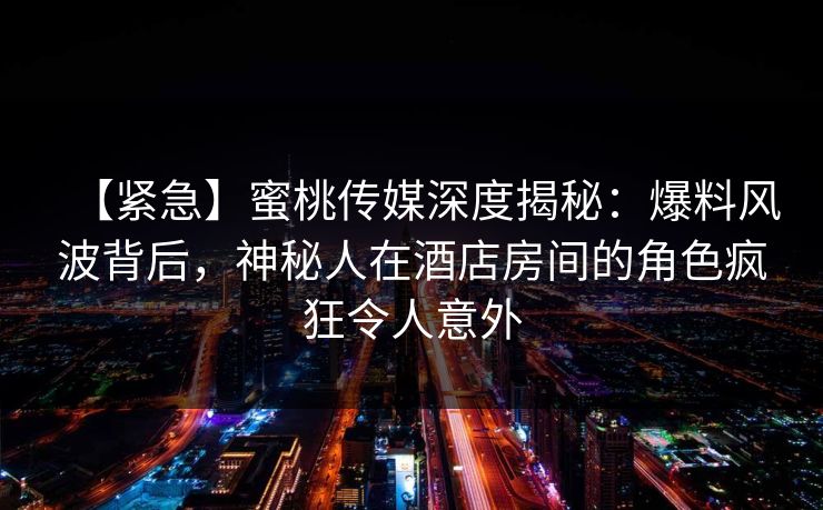 【紧急】蜜桃传媒深度揭秘：爆料风波背后，神秘人在酒店房间的角色疯狂令人意外