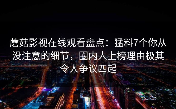 蘑菇影视在线观看盘点：猛料7个你从没注意的细节，圈内人上榜理由极其令人争议四起