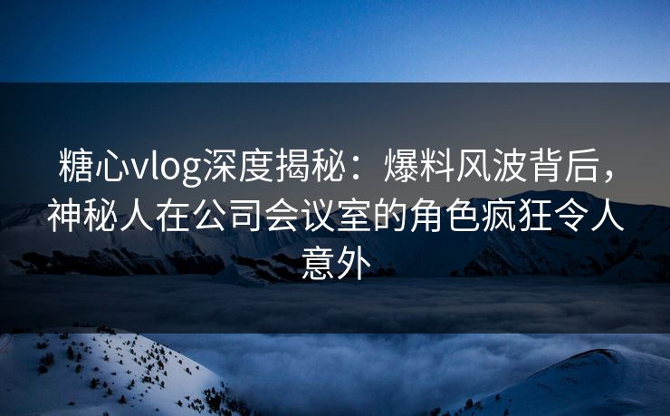 糖心vlog深度揭秘：爆料风波背后，神秘人在公司会议室的角色疯狂令人意外