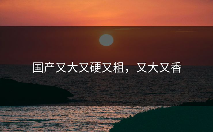 国产又大又硬又粗,又大又香 国产又大又硬又粗,又大又香