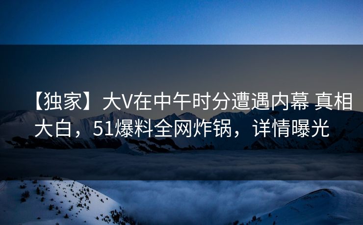 【独家】大V在中午时分遭遇内幕 真相大白，51爆料全网炸锅，详情曝光