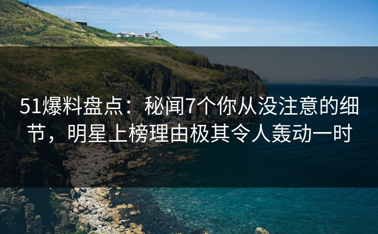 51爆料盘点：秘闻7个你从没注意的细节，明星上榜理由极其令人轰动一时