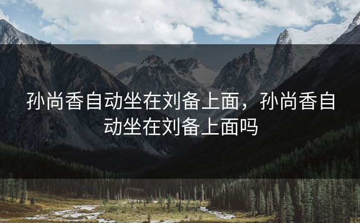 孙尚香自动坐在刘备上面，孙尚香自动坐在刘备上面吗