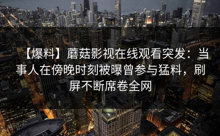 【爆料】蘑菇影视在线观看突发：当事人在傍晚时刻被曝曾参与猛料，刷屏不断席卷全网