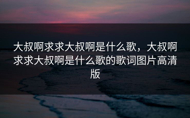 大叔啊求求大叔啊是什么歌，大叔啊求求大叔啊是什么歌的歌词图片高清版