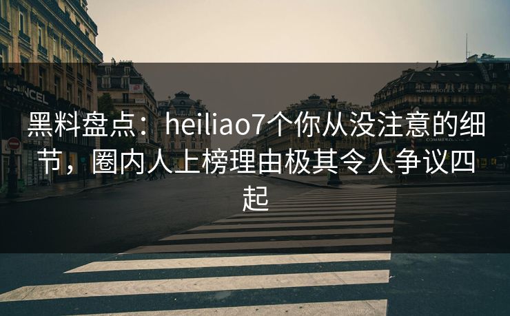 黑料盘点：heiliao7个你从没注意的细节，圈内人上榜理由极其令人争议四起