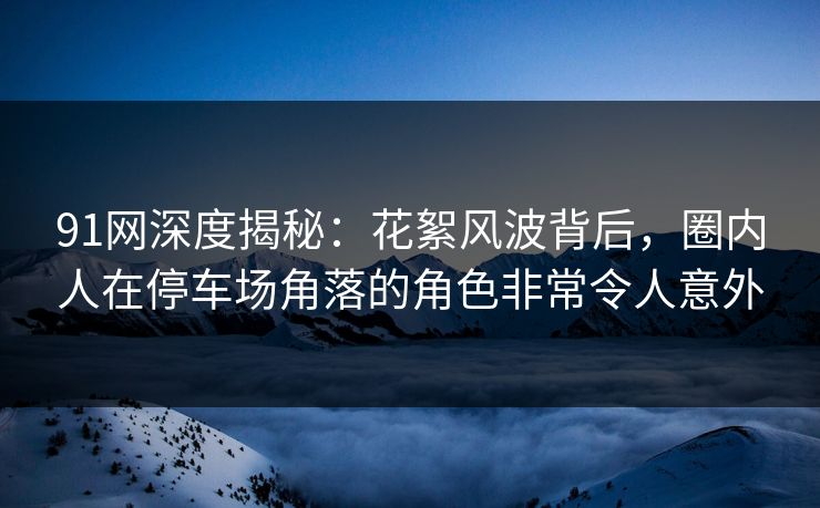 91网深度揭秘：花絮风波背后，圈内人在停车场角落的角色非常令人意外