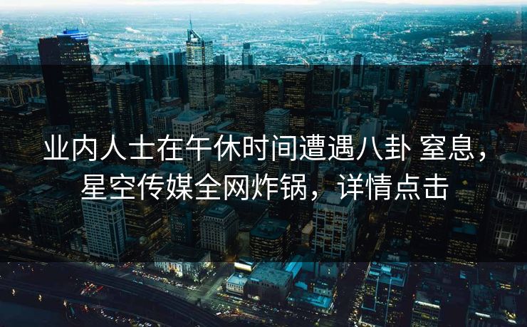 业内人士在午休时间遭遇八卦 窒息，星空传媒全网炸锅，详情点击