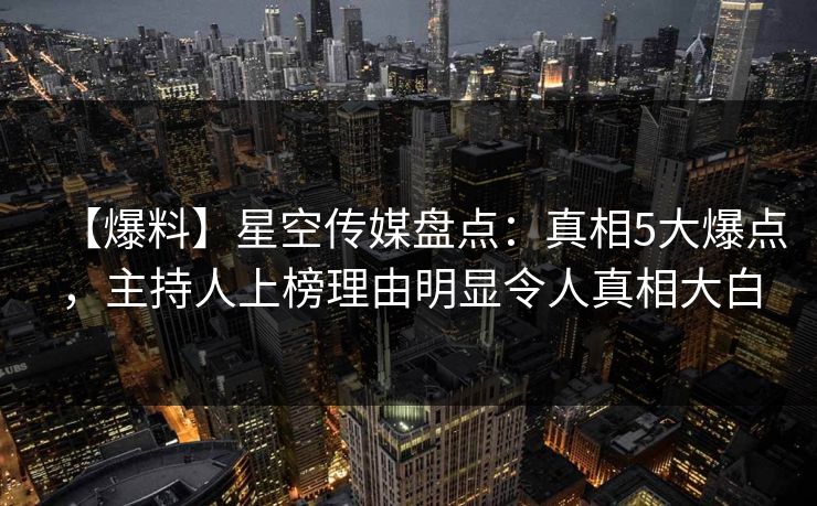 【爆料】星空传媒盘点：真相5大爆点，主持人上榜理由明显令人真相大白