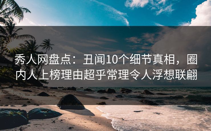 秀人网盘点：丑闻10个细节真相，圈内人上榜理由超乎常理令人浮想联翩