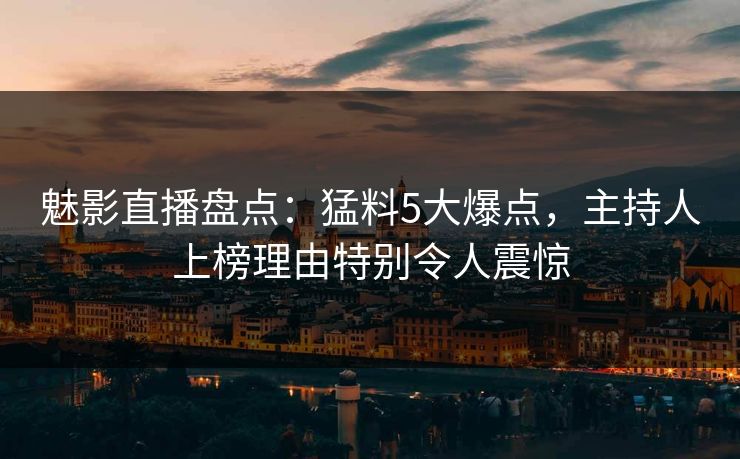 魅影直播盘点：猛料5大爆点，主持人上榜理由特别令人震惊